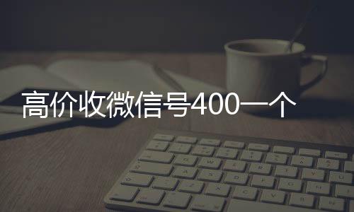 高价收微信号400一24小时靠谱收微信平台个不成问题（高价收微信号的都是干嘛的）